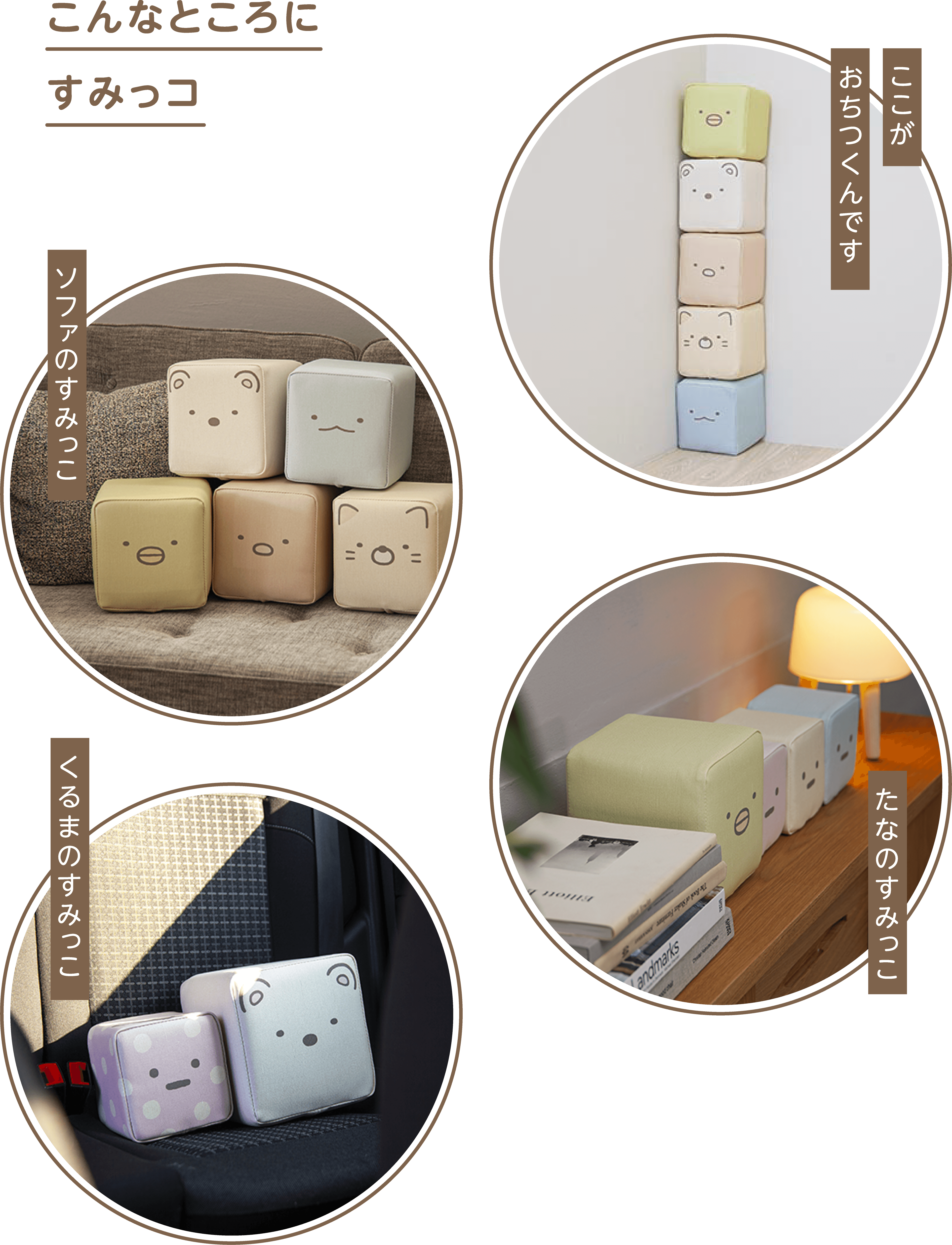 
              こんなところにすみっコ 
              ここがおちつくんです 
              ソファのすみっこ 
              たなのすみっこ 
              くるまのすみっこ 
              